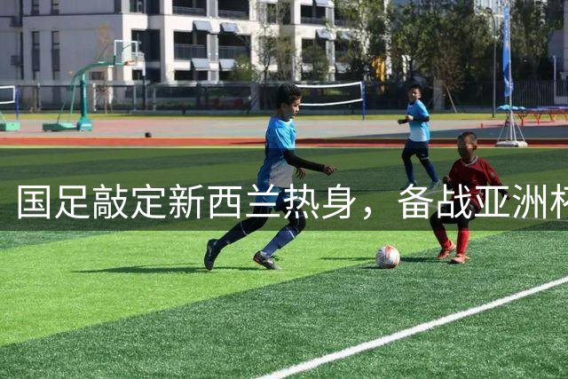 国足敲定新西兰热身，备战亚洲杯遇挑战