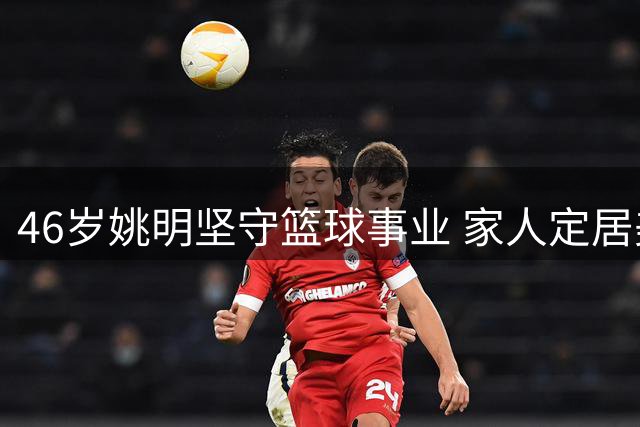 46岁姚明坚守篮球事业 家人定居美国两地奔波成常态